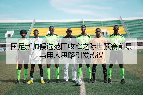国足新帅候选范围收窄之际世预赛前景与用人思路引发热议